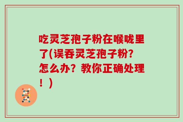 吃灵芝孢子粉在喉咙里了(误吞灵芝孢子粉?怎么办?教你正确处理!) 吃灵芝孢子粉在喉咙里了(误吞灵芝孢子粉?怎么办?教你正确处理!)