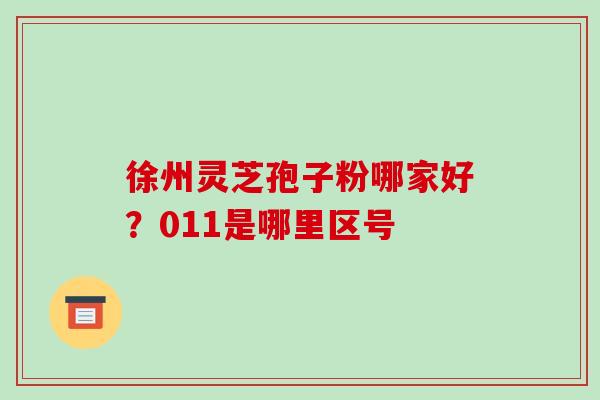 徐州灵芝孢子粉哪家好?011是哪里区号 徐州灵芝孢子粉哪家好?011是哪里区号