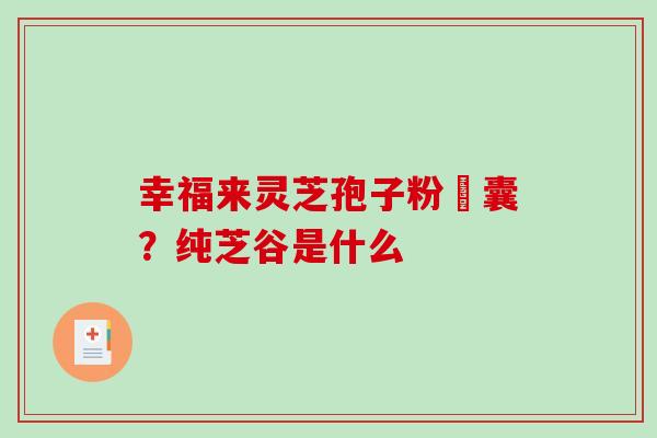 幸福来灵芝孢子粉膠囊?纯芝谷是什么 幸福来灵芝孢子粉膠囊?纯芝谷是什么