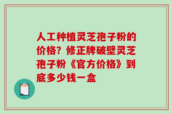 人工种植灵芝孢子粉的价格?修正牌破壁灵芝孢子粉《官方价格》到底多少钱一盒 人工种植灵芝孢子粉的价格?修正牌破壁灵芝孢子粉《官方价格》到底多少钱一盒