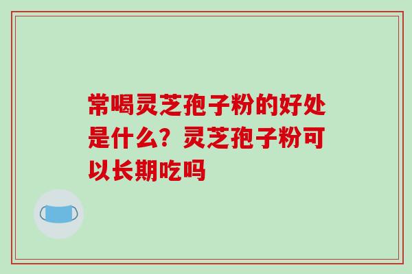 常喝灵芝孢子粉的好处是什么?灵芝孢子粉可以长期吃吗 常喝灵芝孢子粉的好处是什么?灵芝孢子粉可以长期吃吗