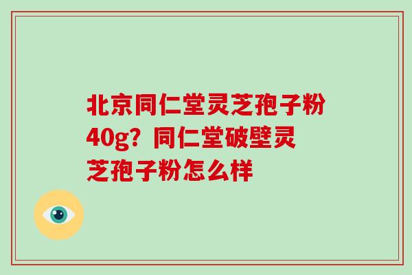 北京同仁堂灵芝孢子粉40g？同仁堂破壁灵芝孢子粉怎么样