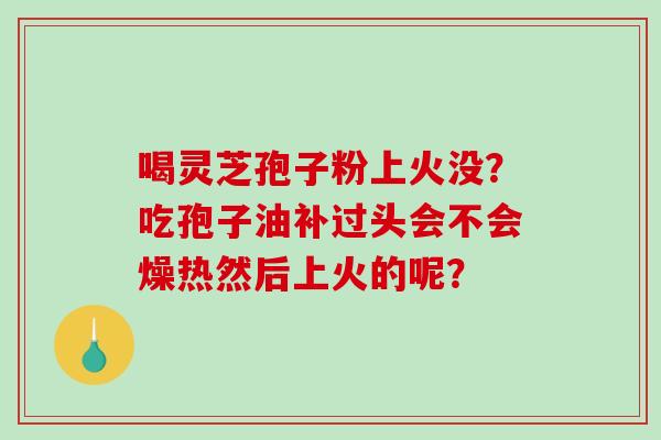 喝灵芝孢子粉上火没?吃孢子油补过头会不会燥热然后上火的呢? 喝灵芝孢子粉上火没?吃孢子油补过头会不会燥热然后上火的呢?