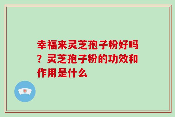 幸福来灵芝孢子粉好吗?灵芝孢子粉的功效和作用是什么 幸福来灵芝孢子粉好吗?灵芝孢子粉的功效和作用是什么