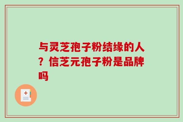 与灵芝孢子粉结缘的人?信芝元孢子粉是品牌吗 与灵芝孢子粉结缘的人?信芝元孢子粉是品牌吗