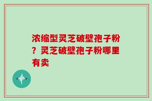 浓缩型灵芝破壁孢子粉？灵芝破壁孢子粉哪里有卖