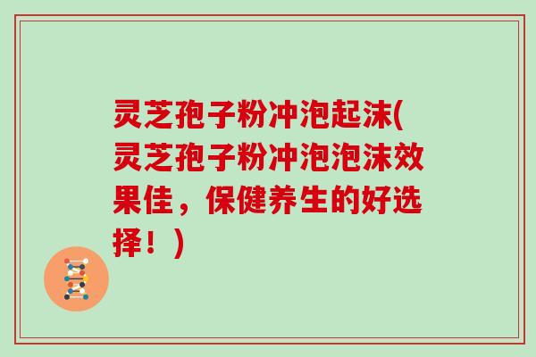 灵芝孢子粉冲泡起沫(灵芝孢子粉冲泡泡沫效果佳,保健养生的好选择!) 灵芝孢子粉冲泡起沫(灵芝孢子粉冲泡泡沫效果佳,保健养生的好选择!)