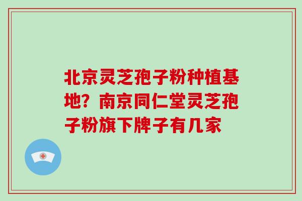 北京灵芝孢子粉种植基地?南京同仁堂灵芝孢子粉旗下牌子有几家 北京灵芝孢子粉种植基地?南京同仁堂灵芝孢子粉旗下牌子有几家