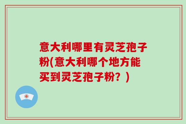 意大利哪里有灵芝孢子粉(意大利哪个地方能买到灵芝孢子粉？)