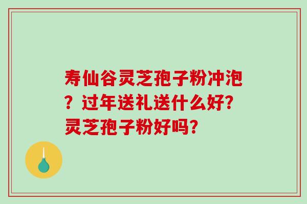 寿仙谷灵芝孢子粉冲泡?过年送礼送什么好?灵芝孢子粉好吗? 寿仙谷灵芝孢子粉冲泡?过年送礼送什么好?灵芝孢子粉好吗?