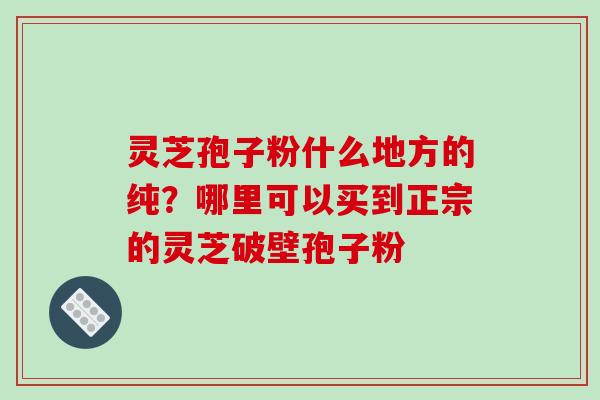 灵芝孢子粉什么地方的纯？哪里可以买到正宗的灵芝破壁孢子粉