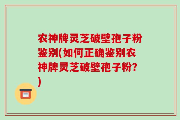 农神牌灵芝破壁孢子粉鉴别(如何正确鉴别农神牌灵芝破壁孢子粉?) 农神牌灵芝破壁孢子粉鉴别(如何正确鉴别农神牌灵芝破壁孢子粉?)