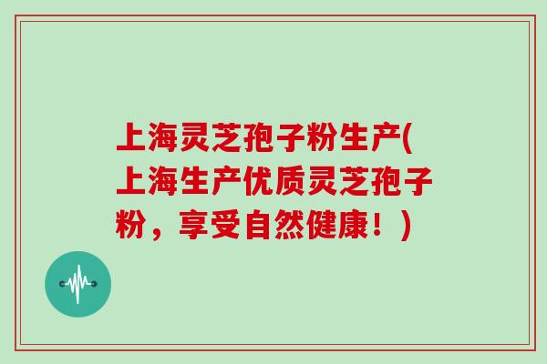 上海灵芝孢子粉生产(上海生产优质灵芝孢子粉,享受自然健康!) 上海灵芝孢子粉生产(上海生产优质灵芝孢子粉,享受自然健康!)