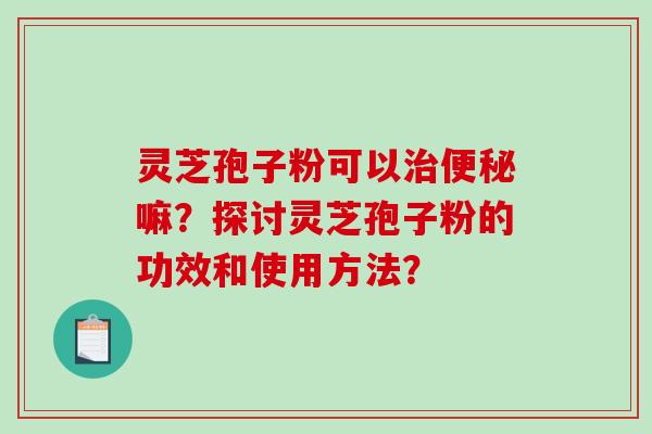 灵芝孢子粉可以嘛？探讨灵芝孢子粉的功效和使用方法？