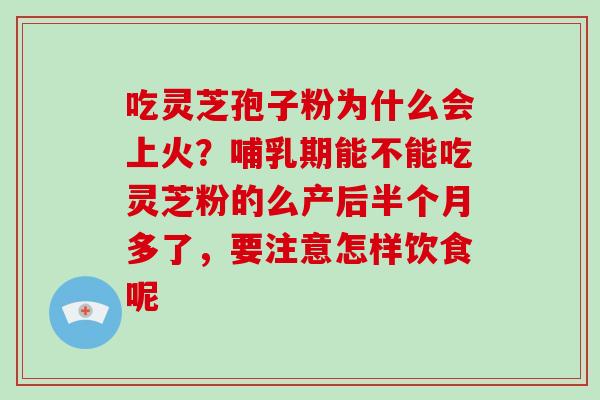 吃灵芝孢子粉为什么会上火?哺乳期能不能吃灵芝粉的么产后半个月多了,要注意怎样饮食呢 吃灵芝孢子粉为什么会上火?哺乳期能不能吃灵芝粉的么产后半个月多了,要注意怎样饮食呢