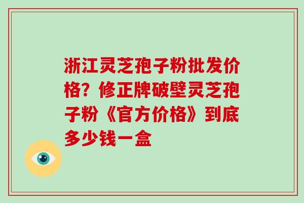 浙江灵芝孢子粉批发价格?修正牌破壁灵芝孢子粉《官方价格》到底多少钱一盒 浙江灵芝孢子粉批发价格?修正牌破壁灵芝孢子粉《官方价格》到底多少钱一盒