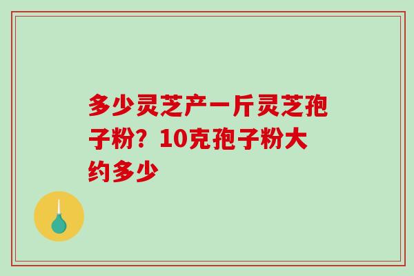 多少灵芝产一斤灵芝孢子粉？10克孢子粉大约多少