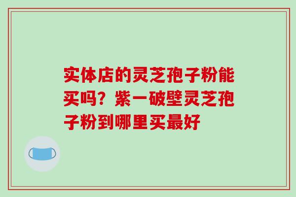 实体店的灵芝孢子粉能买吗？紫一破壁灵芝孢子粉到哪里买好