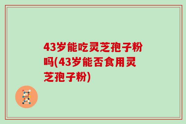 43岁能吃灵芝孢子粉吗(43岁能否食用灵芝孢子粉) 43岁能吃灵芝孢子粉吗(43岁能否食用灵芝孢子粉)