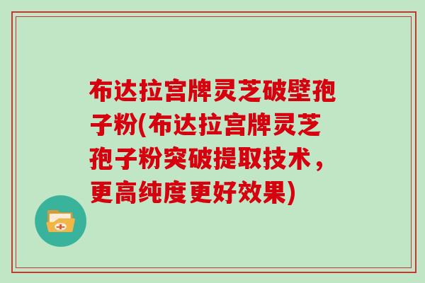 布达拉宫牌灵芝破壁孢子粉(布达拉宫牌灵芝孢子粉突破提取技术,更高纯度更好效果) 布达拉宫牌灵芝破壁孢子粉(布达拉宫牌灵芝孢子粉突破提取技术,更高纯度更好效果)