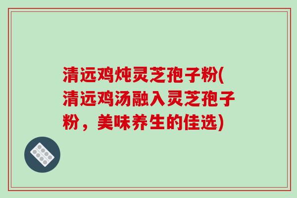 清远鸡炖灵芝孢子粉(清远鸡汤融入灵芝孢子粉,美味养生的佳选) 清远鸡炖灵芝孢子粉(清远鸡汤融入灵芝孢子粉,美味养生的佳选)