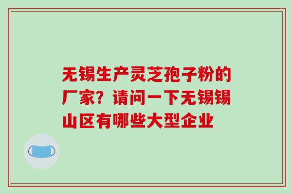 无锡生产灵芝孢子粉的厂家?请问一下无锡锡山区有哪些大型企业 无锡生产灵芝孢子粉的厂家?请问一下无锡锡山区有哪些大型企业