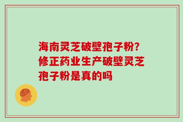 海南灵芝破壁孢子粉?修正药业生产破壁灵芝孢子粉是真的吗 海南灵芝破壁孢子粉?修正药业生产破壁灵芝孢子粉是真的吗