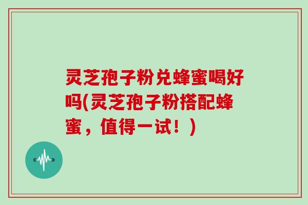 灵芝孢子粉兑蜂蜜喝好吗(灵芝孢子粉搭配蜂蜜,值得一试!) 灵芝孢子粉兑蜂蜜喝好吗(灵芝孢子粉搭配蜂蜜,值得一试!)