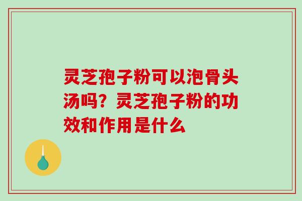 灵芝孢子粉可以泡骨头汤吗?灵芝孢子粉的功效和作用是什么 灵芝孢子粉可以泡骨头汤吗?灵芝孢子粉的功效和作用是什么