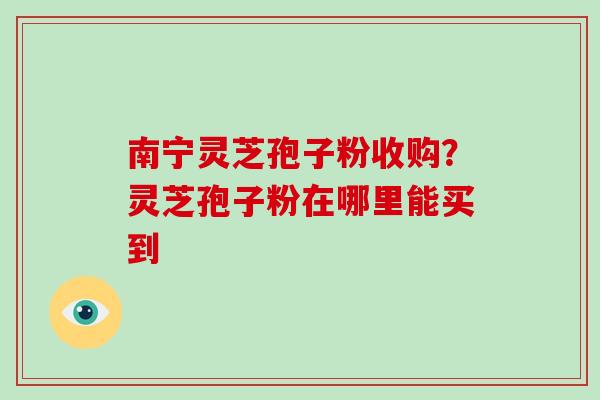 南宁灵芝孢子粉收购?灵芝孢子粉在哪里能买到 南宁灵芝孢子粉收购?灵芝孢子粉在哪里能买到