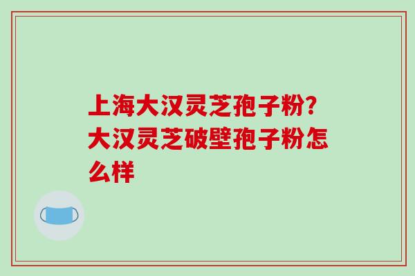 上海大汉灵芝孢子粉？大汉灵芝破壁孢子粉怎么样