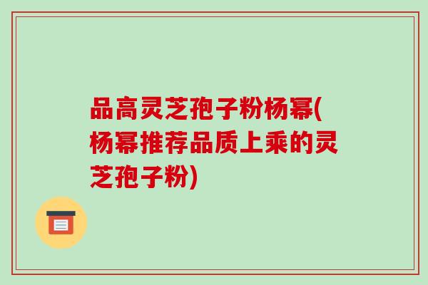 品高灵芝孢子粉杨幂(杨幂推荐品质上乘的灵芝孢子粉)