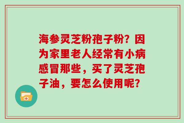 海参灵芝粉孢子粉？因为家里老人经常有小那些，买了灵芝孢子油，要怎么使用呢？