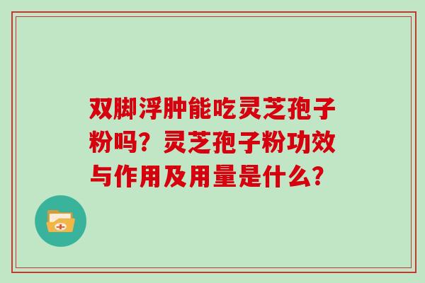 双脚浮肿能吃灵芝孢子粉吗?灵芝孢子粉功效与作用及用量是什么? 双脚浮肿能吃灵芝孢子粉吗?灵芝孢子粉功效与作用及用量是什么?