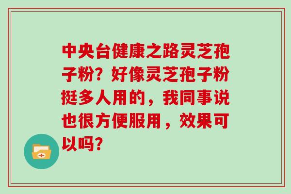 中央台健康之路灵芝孢子粉?好像灵芝孢子粉挺多人用的,我同事说也很方便服用,效果可以吗? 中央台健康之路灵芝孢子粉?好像灵芝孢子粉挺多人用的,我同事说也很方便服用,效果可以吗?