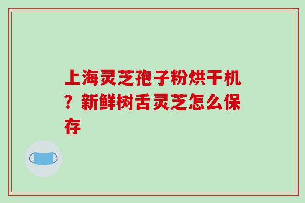 上海灵芝孢子粉烘干机?新鲜树舌灵芝怎么保存 上海灵芝孢子粉烘干机?新鲜树舌灵芝怎么保存