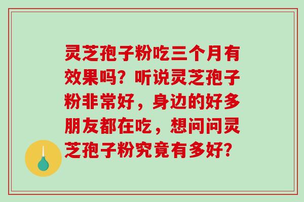 灵芝孢子粉吃三个月有效果吗?听说灵芝孢子粉非常好,身边的好多朋友都在吃,想问问灵芝孢子粉究竟有多好? 灵芝孢子粉吃三个月有效果吗?听说灵芝孢子粉非常好,身边的好多朋友都在吃,想问问灵芝孢子粉究竟有多好?