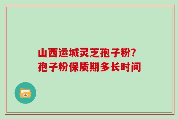 山西运城灵芝孢子粉?孢子粉保质期多长时间 山西运城灵芝孢子粉?孢子粉保质期多长时间