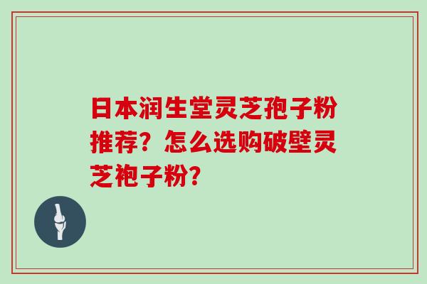 日本润生堂灵芝孢子粉推荐?怎么选购破壁灵芝袍子粉? 日本润生堂灵芝孢子粉推荐?怎么选购破壁灵芝袍子粉?