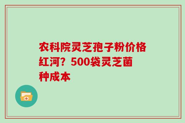 农科院灵芝孢子粉价格红河?500袋灵芝菌种成本 农科院灵芝孢子粉价格红河?500袋灵芝菌种成本