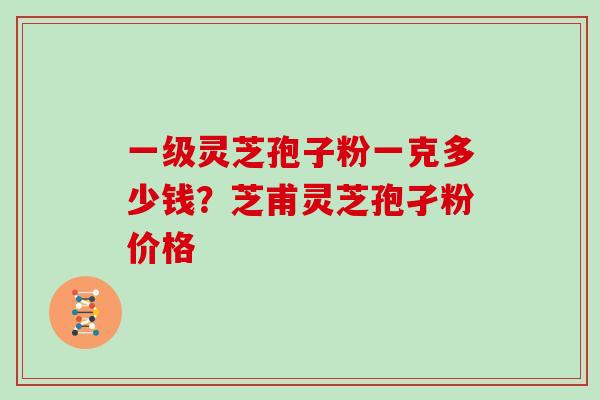 一级灵芝孢子粉一克多少钱?芝甫灵芝孢孑粉价格 一级灵芝孢子粉一克多少钱?芝甫灵芝孢孑粉价格