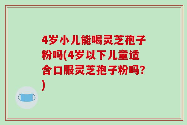 4岁小儿能喝灵芝孢子粉吗(4岁以下儿童适合口服灵芝孢子粉吗?) 4岁小儿能喝灵芝孢子粉吗(4岁以下儿童适合口服灵芝孢子粉吗?)