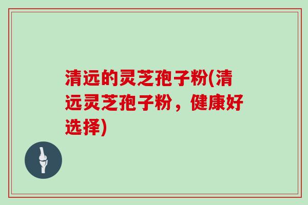 清远的灵芝孢子粉(清远灵芝孢子粉,健康好选择) 清远的灵芝孢子粉(清远灵芝孢子粉,健康好选择)