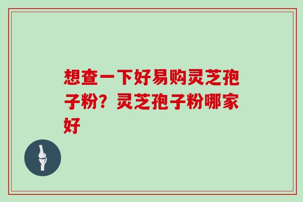 想查一下好易购灵芝孢子粉?灵芝孢子粉哪家好 想查一下好易购灵芝孢子粉?灵芝孢子粉哪家好