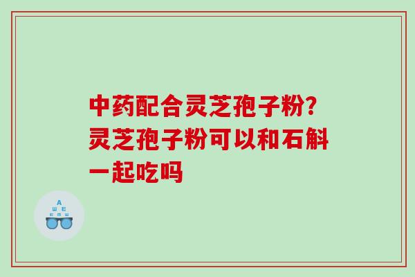 配合灵芝孢子粉?灵芝孢子粉可以和石斛一起吃吗 配合灵芝孢子粉?灵芝孢子粉可以和石斛一起吃吗