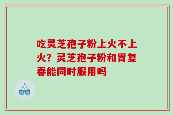 吃灵芝孢子粉上火不上火？灵芝孢子粉和胃复春能同时服用吗