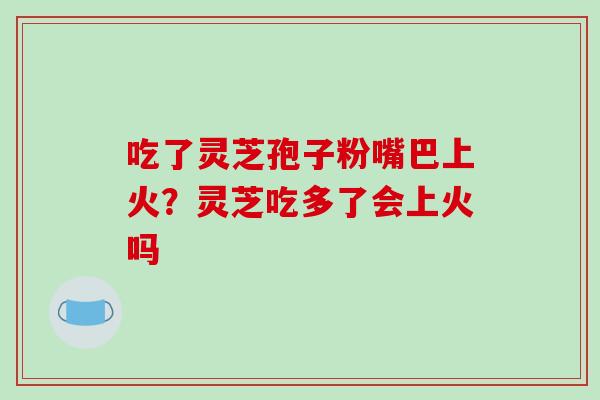 吃了灵芝孢子粉嘴巴上火?灵芝吃多了会上火吗 吃了灵芝孢子粉嘴巴上火?灵芝吃多了会上火吗