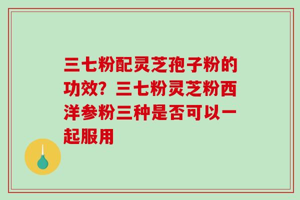 三七粉配灵芝孢子粉的功效?三七粉灵芝粉西洋参粉三种是否可以一起服用 三七粉配灵芝孢子粉的功效?三七粉灵芝粉西洋参粉三种是否可以一起服用