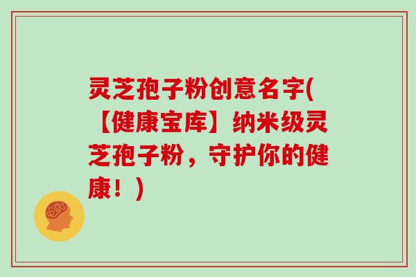灵芝孢子粉创意名字(【健康宝库】纳米级灵芝孢子粉,守护你的健康!) 灵芝孢子粉创意名字(【健康宝库】纳米级灵芝孢子粉,守护你的健康!)