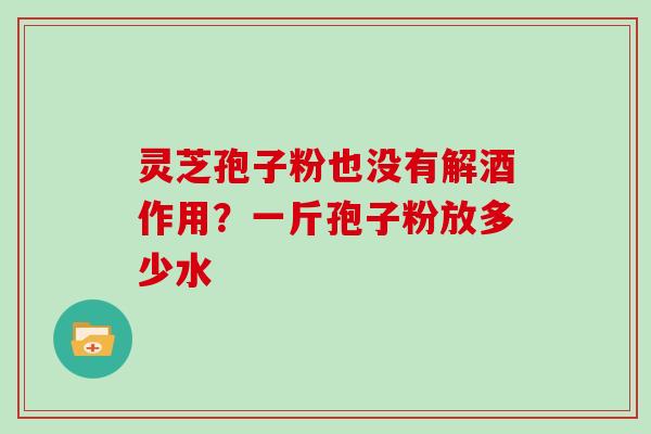 灵芝孢子粉也没有解酒作用?一斤孢子粉放多少水 灵芝孢子粉也没有解酒作用?一斤孢子粉放多少水